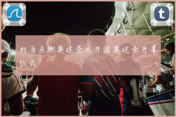 利马点燃奥运圣火开启奥运会开幕仪式