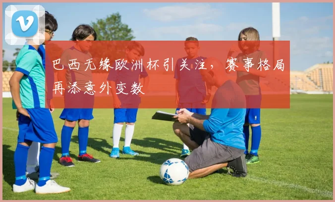 巴西无缘欧洲杯引关注，赛事格局再添意外变数