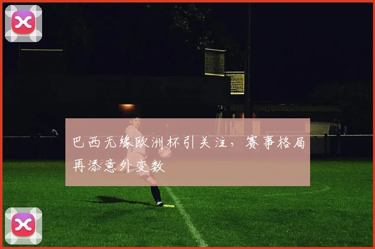 巴西无缘欧洲杯引关注，赛事格局再添意外变数