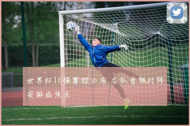世界杯16强赛程公布 各队晋级对阵安排成焦点
